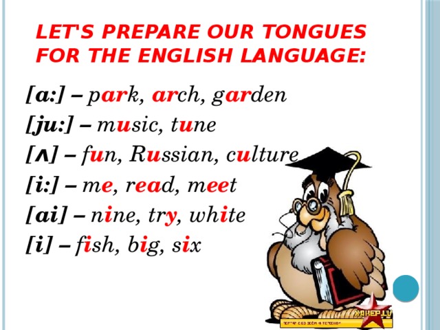 Let's prepare our tongues for the English language: [a:] – p ar k, ar ch, g ar den [ju:] – m u sic, t u ne [ʌ] – f u n, R u ssian, c u lture [i:] – m e , r ea d, m ee t [ai] – n i ne, tr y , wh i te [i] – f i sh, b i g, s i x