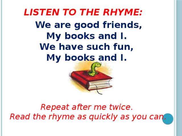 Listen to the rhyme:  We are good friends,  My books and I.  We have such fun,  My books and I.      Repeat after me twice. Read the rhyme as quickly as you can.