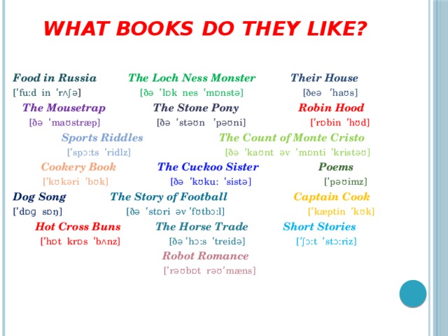 What books do they like?   Food in Russia The Loch Ness Monster Their House [ʹfu:d in ʹrʌʃə ] [ðə ʹlɒk nes ʹmɒnstə]  [ðeə ʹhaʊs]  The Mousetrap  The Stone Pony  Robin Hood  [ðə ʹmaʊstræp] [ðə ʹstəʊn ʹpəʊni] [ʹrɒbin ʹhʊd]  Sports Riddles The Count of Monte Cristo  [ʹspɔ:ts ʹridlz] [ðə ʹkaʊnt əv ʹmɒnti ʹkristəʊ]  Cookery Book The Cuckoo Sister Poems  [ʹkʊkəri ʹbʊk] [ðə ʹkʊku: ʹsistə] [ʹpəʊimz] Dog Song The Story of Football Captain Cook [ʹdɒɡ sɒŋ] [ðə ʹstɒri əv ʹfʊtbɔ:l] [ʹkæptin ʹkʊk]  Hot Cross Buns  The Horse Trade  Short Stories  [ʹhɒt krɒs ʹbʌnz] [ðə ʹhɔ:s ʹtreidə] [ʹʃɔ:t ʹstɔ:riz]  Robot Romance  [ʹrəʊbɒt rəʊʹmæns]