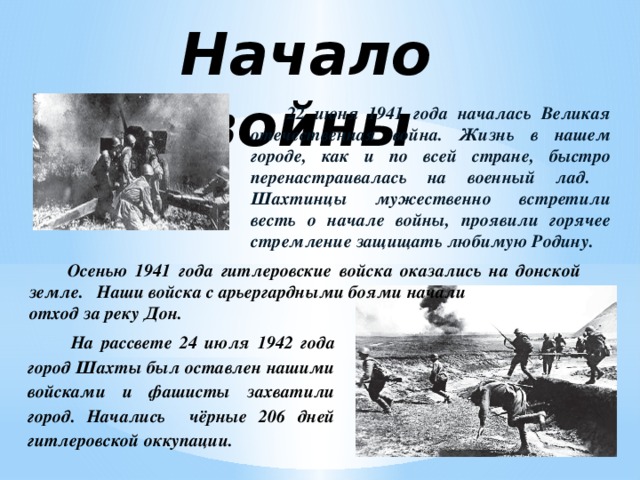 Начало войны  22 июня 1941 года началась Великая отечественная война. Жизнь в нашем городе, как и по всей стране, быстро перенастраивалась на военный лад. Шахтинцы мужественно встретили весть о начале войны, проявили горячее стремление защищать любимую Родину.   Осенью 1941 года гитлеровские войска оказались на донской земле. Наши войска с арьергардными боями начали отход за реку Дон.  На рассвете 24 июля 1942 года город Шахты был оставлен нашими войсками и фашисты захватили город. Начались чёрные 206 дней гитлеровской оккупации.