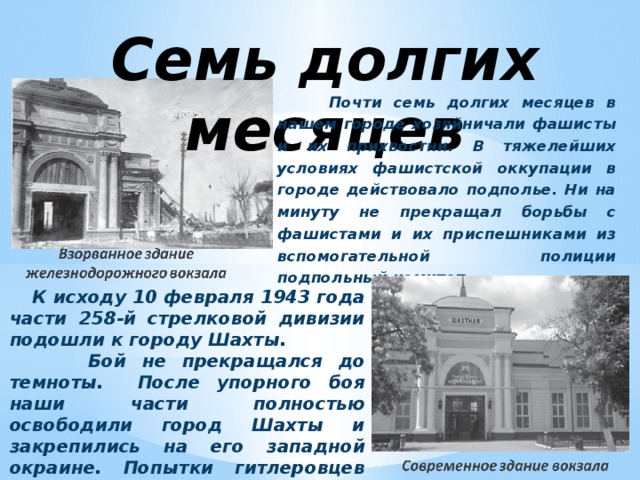 Семь долгих месяцев  Почти семь долгих месяцев в нашем городе хозяйничали фашисты и их прихвостни. В тяжелейших условиях фашистской оккупации в городе действовало подполье. Ни на минуту не прекращал борьбы с фашистами и их приспешниками из вспомогательной полиции подпольный комитет.    К исходу 10 февраля 1943 года части 258-й стрелковой дивизии подошли к городу Шахты.  Бой не прекращался до темноты. После упорного боя наши части полностью освободили город Шахты и закрепились на его западной окраине. Попытки гитлеровцев восстановить утраченные рубежи потерпели крах.