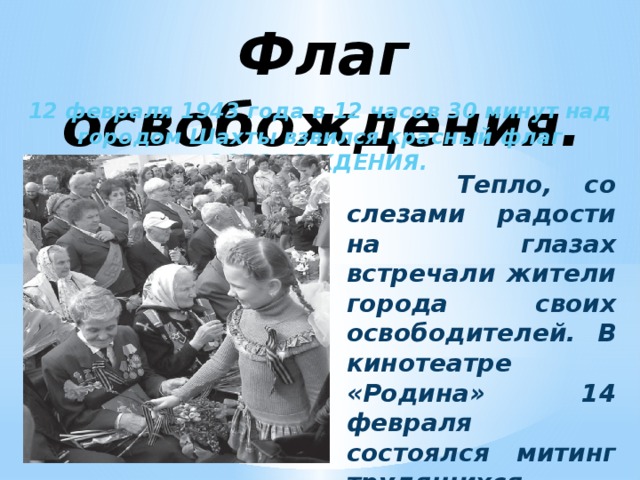 Флаг освобождения. 12 февраля 1943 года в 12 часов 30 минут над городом Шахты взвился красный флаг ОСВОБОЖДЕНИЯ.  Тепло, со слезами радости на глазах встречали жители города своих освободителей. В кинотеатре «Родина» 14 февраля состоялся митинг трудящихся города Шахты.