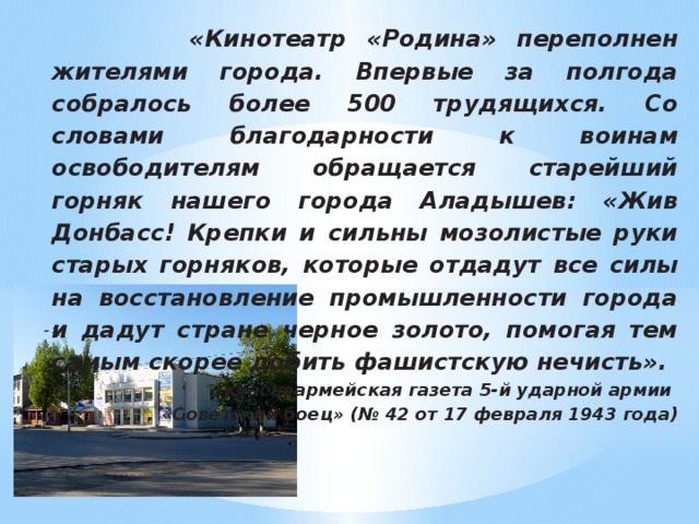 «Кинотеатр «Родина» переполнен жителями города. Впервые за полгода собралось более 500 трудящихся. Со словами благодарности к воинам освободителям обращается старейший горняк нашего города Аладышев: «Жив Донбасс! Крепки и сильны мозолистые руки старых горняков, которые отдадут все силы на восстановление промышленности города и дадут стране черное золото, помогая тем самым скорее добить фашистскую нечисть». красноармейская газета 5-й ударной армии «Советский боец» (№ 42 от 17 февраля 1943 года)