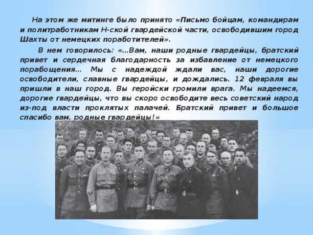 На этом же митинге было принято «Письмо бойцам, командирам и политработникам Н-ской гвардейской части, освободившим город Шахты от немецких поработителей».  В нем говорилось: «…Вам, наши родные гвардейцы, братский привет и сердечная благодарность за избавление от немецкого порабощения… Мы с надеждой ждали вас, наши дорогие освободители, славные гвардейцы, и дождались. 12 февраля вы пришли в наш город. Вы геройски громили врага. Мы надеемся, дорогие гвардейцы, что вы скоро освободите весь советский народ из-под власти проклятых палачей. Братский привет и большое спасибо вам, родные гвардейцы!»