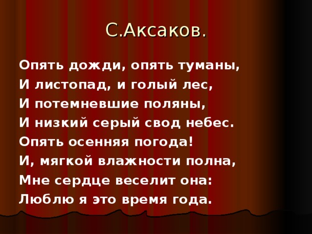 С.Аксаков. Опять дожди, опять туманы, И листопад, и голый лес, И потемневшие поляны, И низкий серый свод небес. Опять осенняя погода! И, мягкой влажности полна, Мне сердце веселит она: Люблю я это время года.