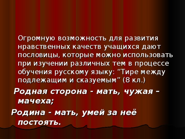 Огромную возможность для развития нравственных качеств учащихся дают пословицы, которые можно использовать при изучении различных тем в процессе обучения русскому языку: “Тире между подлежащим и сказуемым” (8 кл.)  Родная сторона - мать, чужая – мачеха; Родина - мать, умей за неё постоять.