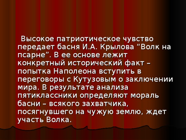 Высокое патриотическое чувство передает басня И.А. Крылова “Волк на псарне”. В ее основе лежит конкретный исторический факт – попытка Наполеона вступить в переговоры с Кутузовым о заключении мира. В результате анализа пятиклассники определяют мораль басни – всякого захватчика, посягнувшего на чужую землю, ждет участь Волка.