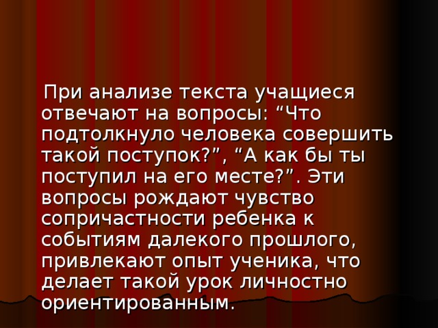 При анализе текста учащиеся отвечают на вопросы: “Что подтолкнуло человека совершить такой поступок?”, “А как бы ты поступил на его месте?”. Эти вопросы рождают чувство сопричастности ребенка к событиям далекого прошлого, привлекают опыт ученика, что делает такой урок личностно ориентированным.