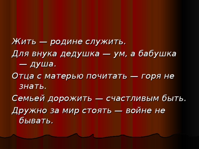 Жить — родине служить. Для внука дедушка — ум, а бабушка — душа. Отца с матерью почитать — горя не знать. Семьей дорожить — счастливым быть. Дружно за мир стоять — войне не бывать.