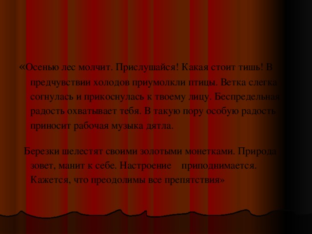 « Осенью лес молчит. Прислушайся! Какая стоит тишь! В предчувствии холодов приумолкли птицы. Ветка слегка согнулась и прикоснулась к твоему лицу. Беспредельная радость охватывает тебя. В такую пору особую радость приносит рабочая музыка дятла.   Березки шелестят своими золотыми монетками. Природа зовет, манит к себе. Настроение    приподнимается. Кажется, что преодолимы все препятствия»