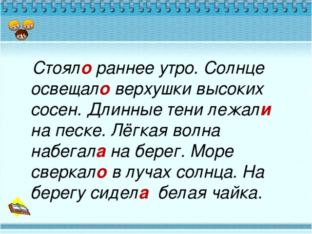 Стоял о раннее утро. Солнце освещал о верхушки высоких сосен. Длинные тени лежал и на песке. Лёгкая волна набегал а на берег. Море сверкал о в лучах солнца. На берегу сидел а белая чайка.