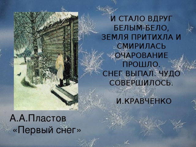 И СТАЛО ВДРУГ БЕЛЫМ-БЕЛО,  ЗЕМЛЯ ПРИТИХЛА И СМИРИЛАСЬ  ОЧАРОВАНИЕ ПРОШЛО.  СНЕГ ВЫПАЛ. ЧУДО СОВЕРШИЛОСЬ.  И.КРАВЧЕНКО   А.А.Пластов  «Первый снег»