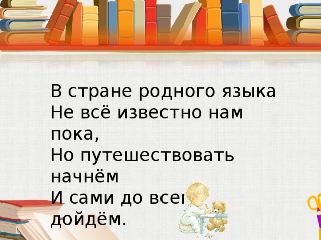 В стране родного языка  Не всё известно нам пока,  Но путешествовать начнём  И сами до всего дойдём.