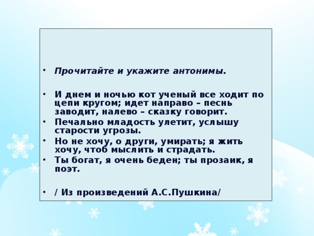 Прочитайте и укажите антонимы.  И днем и ночью кот ученый все ходит по цепи кругом; идет направо – песнь заводит, налево – сказку говорит. Печально младость улетит, услышу старости угрозы. Но не хочу, о други, умирать; я жить хочу, чтоб мыслить и страдать. Ты богат, я очень беден; ты прозаик, я поэт.  / Из произведений А.С.Пушкина/