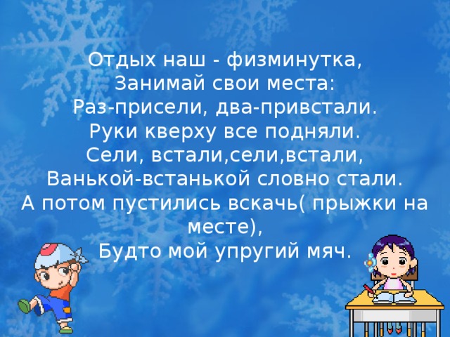 Отдых наш - физминутка, Занимай свои места: Раз-присели, два-привстали. Руки кверху все подняли. Сели, встали,сели,встали, Ванькой-встанькой словно стали. А потом пустились вскачь( прыжки на месте), Будто мой упругий мяч.