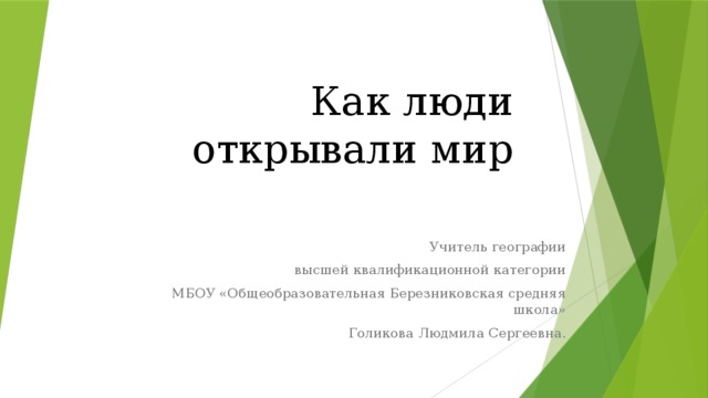 Как люди открывали мир   Учитель географии  высшей квалификационной категории  МБОУ «Общеобразовательная Березниковская средняя школа»  Голикова Людмила Сергеевна.