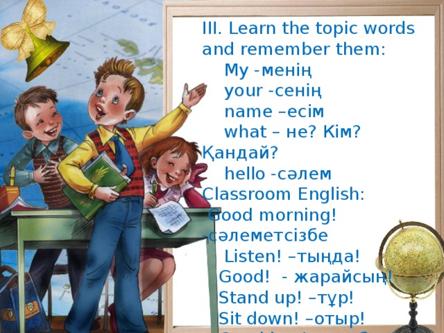 III. Learn the topic words and remember them:  My -менің  your -сенің  name –есім  what – не? Кім? Қандай?  hello -сәлем Classroom English:  Good morning! -сәлеметсізбе  Listen! –тыңда!  Good! - жарайсың!  Stand up! –тұр!  Sit down! –отыр!  Good bye! –сау бол!