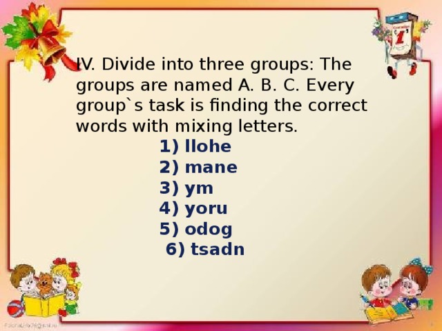 IV. Divide into three groups: The groups are named A. B. C. Every group`s task is finding the correct words with mixing letters.  1) llohe  2) mane  3) ym  4) yoru  5) odog  6) tsadn