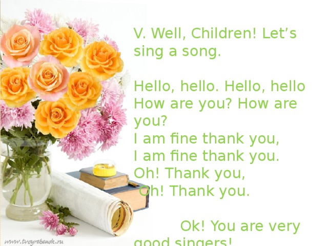 V. Well, Children! Let’s sing a song. Hello, hello. Hello, hello How are you? How are you? I am fine thank you, I am fine thank you. Oh! Thank you,  Oh! Thank you.  Ok! You are very good singers!