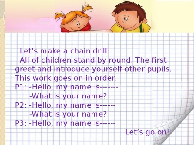 Let’s make a chain drill:  All of children stand by round. The first greet and introduce yourself other pupils. This work goes on in order. P1: -Hello, my name is-------  -What is your name? P2: -Hello, my name is------  -What is your name? P3: -Hello, my name is------  Let’s go on!