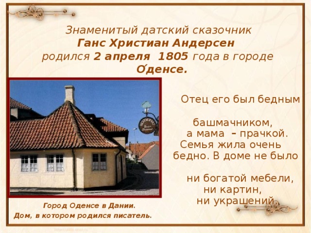 Знаменитый датский сказочник  Ганс Христиан Андерсен  родился 2 апреля 1805 года в городе О ́денсе.  Отец его был бедным  башмачником,  а мама – прачкой.  Семья жила очень  бедно. В доме не было  ни богатой мебели,  ни картин,  ни украшений.  Город Оденсе в Дании. Дом, в котором родился писатель.