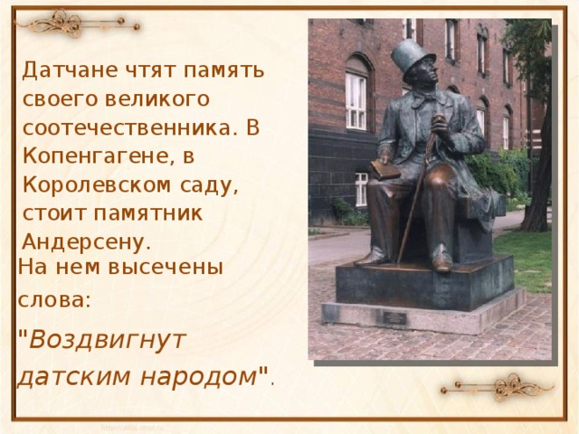 Датчане чтят память своего великого соотечественника. В Копенгагене, в Королевском саду, стоит памятник Андерсену. На нем высечены слова: 