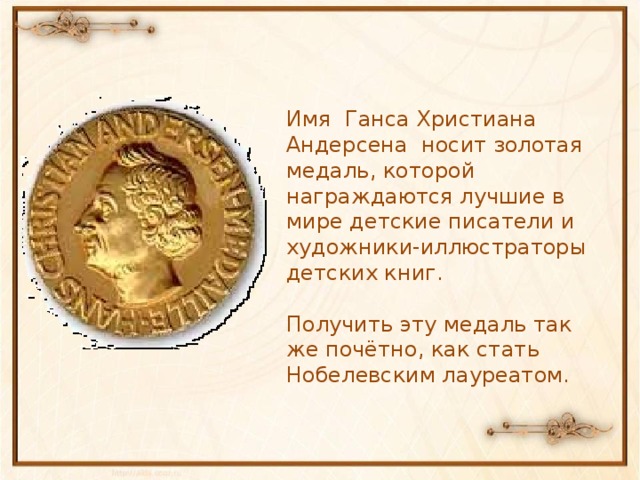 Имя Ганса Христиана Андерсена носит золотая медаль, которой награждаются лучшие в мире детские писатели и художники-иллюстраторы детских книг. Получить эту медаль так же почётно, как стать Нобелевским лауреатом.