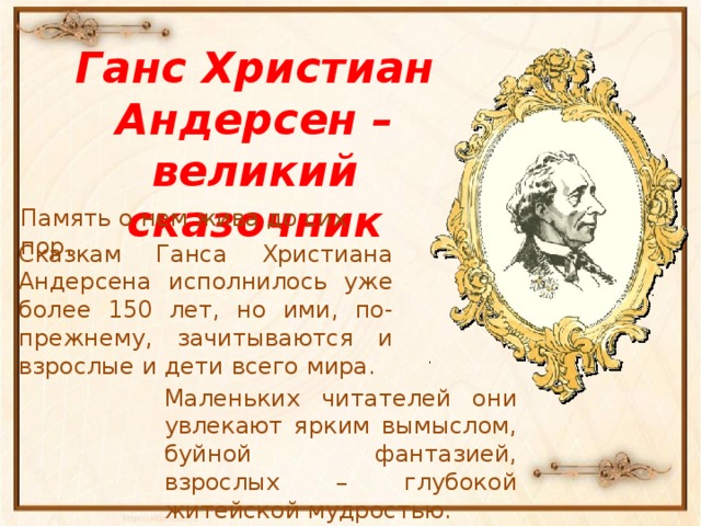 Ганс Христиан Андерсен – великий сказочник Память о нем жива до сих пор. Сказкам Ганса Христиана Андерсена исполнилось уже более 150 лет, но ими, по-прежнему, зачитываются и взрослые и дети всего мира. Маленьких читателей они увлекают ярким вымыслом, буйной фантазией, взрослых – глубокой житейской мудростью.