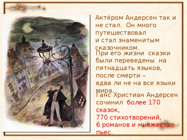 Актёром Андерсен так и не стал. Он много путешествовал и стал знаменитым сказочником. При его жизни сказки были переведены на пятнадцать языков, после смерти – едва ли не на все языки мира. Ганс Христиан Андерсен сочинил более 170 сказок, 770 стихотворений, 6 романов и множество пьес.