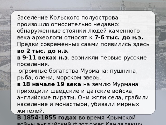 Заселение Кольского полуострова произошло относительно недавно: обнаруженные стоянки людей каменного века археологи относят к 7-6 тыс. до н.э. Предки современных саами появились здесь во 2 тыс. до н.э. в 9-11 веках н.э . возникли первые русские поселения.  огромные богатства Мурмана: пушнина, рыба, олени, морском зверь. в 18 начале 19 века на землю Мурмана приходили шведские и датские войска, английские пираты. Они жгли села, грабили население и монастыри, убивали мирных жителей. В 1854-1855 годах во время Крымской войны английский флот сжег Кандалакшу, Стрельну, Кереть, Колу, но захватить побережье не смог.