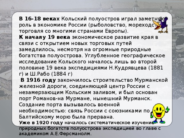 В 16-18 веках Кольский полуостров играл заметную роль в экономике России (рыболовство, мореходство, торговля со многими странами Европы). К началу 19 века экономическое развитие края в связи с открытием новых торговых путей замедлилось, несмотря на огромные природные богатства полуострова. Углубленное географическое исследование Кольского началось лишь во второй половине 19 века экспедициями Н.Кудрявцева (1881 г) и Ш.Рабо (1884 г)  В 1916 году закончилось строительство Мурманской железной дороги, соединяющей центр России с незамерзающим Кольским заливом, и был основан порт Романов-на Мурмане, нынешний Мурманск. Создание порта вызывалось военной необходимостью: связь России с союзниками по Балтийскому морю была прервана. Уже в 1920 году началось систематическое изучение природных богатств полуострова экспедицией во главе с академиком А.Е.Ферсманолм.