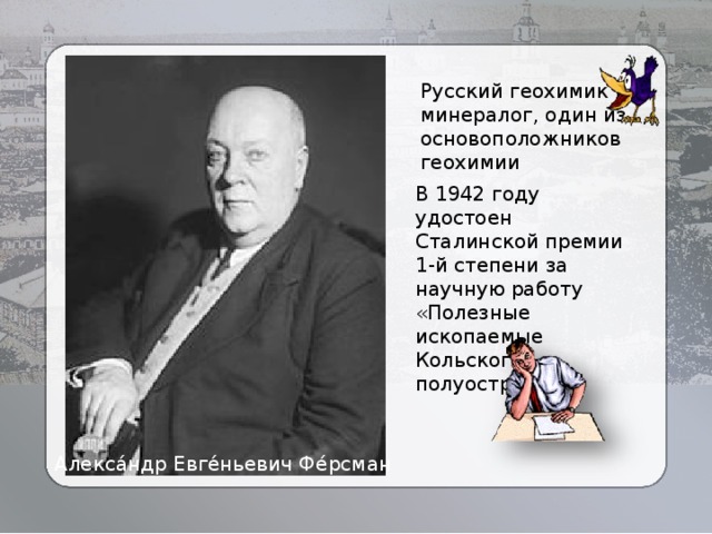 Русский геохимик и минералог, один из основоположников геохимии В 1942 году удостоен Сталинской премии 1-й степени за научную работу «Полезные ископаемые Кольского полуострова». Алекса́ндр Евге́ньевич Фе́рсман