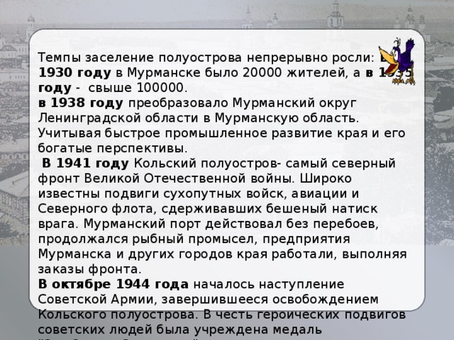 Темпы заселение полуострова непрерывно росли: в 1930 году в Мурманске было 20000 жителей, а в 1935 году - свыше 100000. в 1938 году преобразовало Мурманский округ Ленинградской области в Мурманскую область. Учитывая быстрое промышленное развитие края и его богатые перспективы.  В 1941 году Кольский полуостров- самый северный фронт Великой Отечественной войны. Широко известны подвиги сухопутных войск, авиации и Северного флота, сдерживавших бешеный натиск врага. Мурманский порт действовал без перебоев, продолжался рыбный промысел, предприятия Мурманска и других городов края работали, выполняя заказы фронта. В октябре 1944 года началось наступление Советской Армии, завершившееся освобождением Кольского полуострова. В честь героических подвигов советских людей была учреждена медаль 