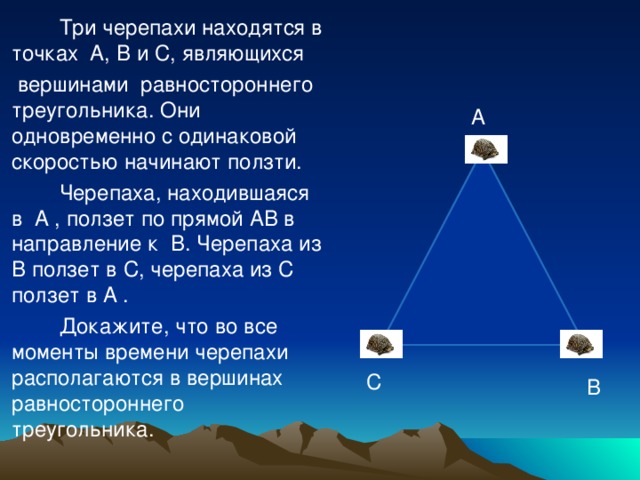 Три черепахи находятся в точках A , B и C , являющихся  вершинами равностороннего треугольника. Они одновременно с одинаковой скоростью начинают ползти.  Черепаха, находившаяся в A , ползет  по прямой AB в направление к B . Черепаха из B ползет в C , черепаха из C ползет в A .  Докажите, что во все моменты времени черепахи располагаются в вершинах равностороннего треугольника. A С B