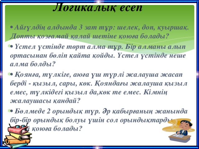 Логикалық есеп   • Айгүлдің алдында 3 зат тұр: шелек, доп, қуыршақ. Допты қозғамай қалай шетіне қоюға болады? • Үстел үстінде төрт алма тұр. Бір алманы алып ортасынан бөліп қайта қойды. Үстел үстінде неше алма болды? • Қоянға, түлкіге, аюға үш түрлі жалауша жасап берді - қызыл, сары, көк. Қояндағы жалауша қызыл емес, түлкідегі қызыл да,көк те емес. Кімнің жалаушасы қандай? • Бөлмеде 2 орындық түр. Әр қабырғаның жанында бір-бір орындық болуы үшін сол орындықтарды қалай қоюға болады?