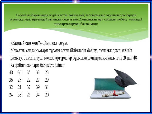 Сабақтың барысында жүргізілетін логикалық тапсырмалар оқушыларды бірден жұмысқа кірістіретіндей қызықты болуы тиіс.Сондықтан мен сабақты көбіне мынадай тапсырмалармен бастаймын: