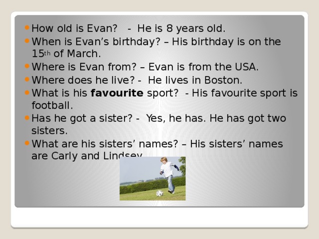 How old is Evan? - He is 8 years old. When is Evan’s birthday? – His birthday is on the 15 th of March. Where is Evan from? – Evan is from the USA. Where does he live? - He lives in Boston. What is his favourite sport? - His favourite sport is football. Has he got a sister? - Yes, he has. He has got two sisters. What are his sisters’ names? – His sisters’ names are Carly and Lindsey.