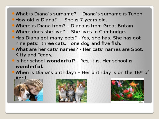 What is Diana’s surname? - Diana’s surname is Tunen. How old is Diana? - She is 7 years old. Where is Diana from? – Diana is from Great Britain. Where does she live? - She lives in Cambridge. Has Diana got many pets? - Yes, she has. She has got nine pets: three cats, one dog and five fish. What are her cats’ names? - Her cats’ names are Spot, Kitty and Teddy. Is her school wonderful ? – Yes, it is. Her school is wonderful. When is Diana’s birthday? – Her birthday is on the 16 th of April.