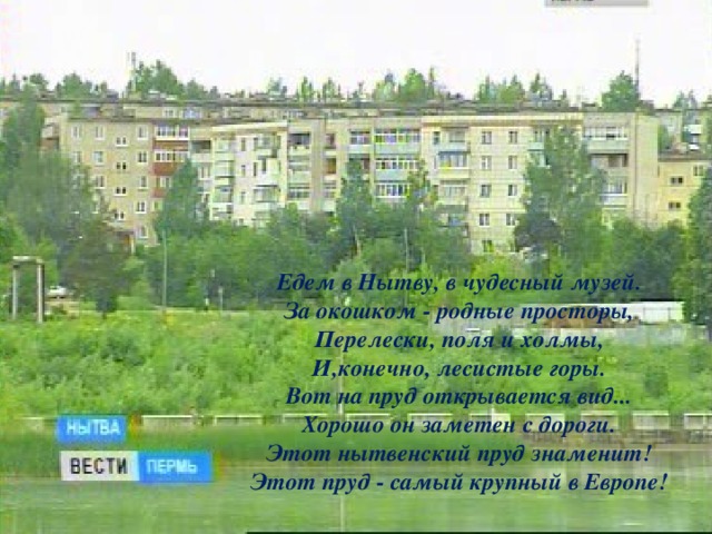   Едем в Нытву, в чудесный музей.  За окошком - родные просторы,  Перелески, поля и холмы,  И,конечно, лесистые горы. Вот на пруд открывается вид...  Хорошо он заметен с дороги.  Этот нытвенский пруд знаменит!  Этот пруд - самый крупный в Европе!