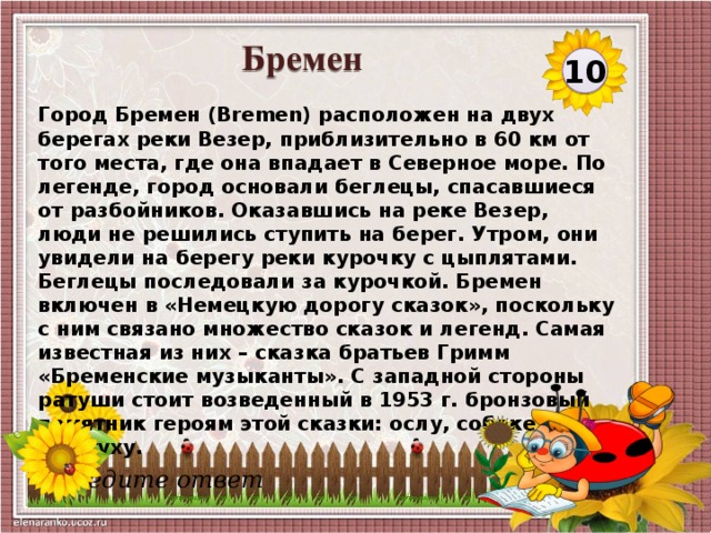 Бремен 10 Город Бремен (Bremen) расположен на двух берегах реки Везер, приблизительно в 60 км от того места, где она впадает в Северное море. По легенде, город основали беглецы, спасавшиеся от разбойников. Оказавшись на реке Везер, люди не решились ступить на берег. Утром, они увидели на берегу реки курочку с цыплятами. Беглецы последовали за курочкой. Бремен включен в «Немецкую дорогу сказок», поскольку с ним связано множество сказок и легенд. Самая известная из них – сказка братьев Гримм «Бременские музыканты». С западной стороны ратуши стоит возведенный в 1953 г. бронзовый памятник героям этой сказки: ослу, собаке, коту и петуху.  Введите ответ