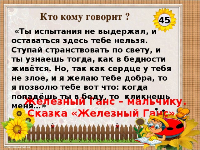 Кто кому говорит ?  45  «Ты испытания не выдержал, и оставаться здесь тебе нельзя. Ступай странствовать по свету, и ты узнаешь тогда, как в бедности живётся. Но, так как сердце у тебя не злое, и я желаю тебе добра, то я позволю тебе вот что: когда попадёшь ты в беду, то кликнешь меня…» Железный Ганс – мальчику.  Сказка «Железный Ганс».