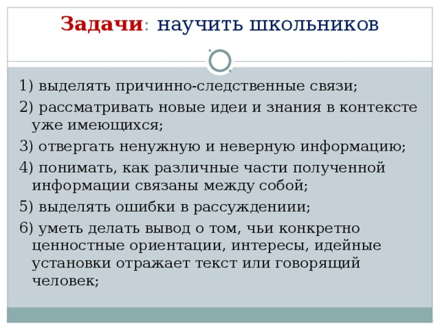 Задачи :  научить школьников   1) выделять причинно-следственные связи; 2) рассматривать новые идеи и знания в контексте уже имеющихся; 3) отвергать ненужную и неверную информацию; 4) понимать, как различные части полученной информации связаны между собой; 5) выделять ошибки в рассуждениии; 6) уметь делать вывод о том, чьи конкретно ценностные ориентации, интересы, идейные установки отражает текст или говорящий человек;