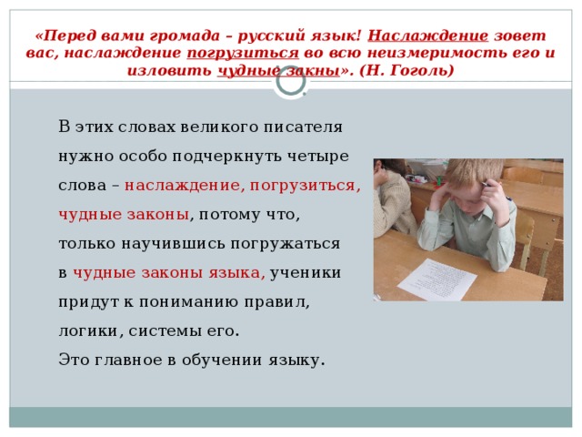 «Перед вами громада – русский язык! Наслаждение зовет вас, наслаждение погрузиться во всю неизмеримость его и изловить чудные закны ». (Н. Гоголь) В этих словах великого писателя нужно особо подчеркнуть четыре слова –  наслаждение, погрузиться, чудные законы , потому что, только научившись погружаться в  чудные законы языка,  ученики придут к пониманию правил, логики, системы его. Это главное в обучении языку.