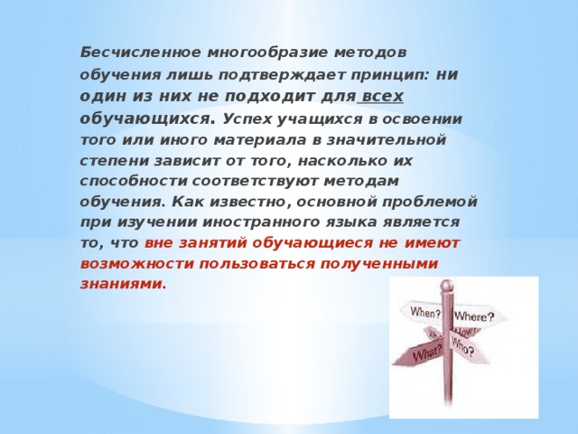 Бесчисленное многообразие методов обучения лишь подтверждает принцип: ни один из них не подходит для всех обучающихся. Успех учащихся в освоении того или иного материала в значительной степени зависит от того, насколько их способности соответствуют методам обучения. Как известно, основной проблемой при изучении иностранного языка является то, что вне занятий обучающиеся не имеют возможности пользоваться полученными знаниями.