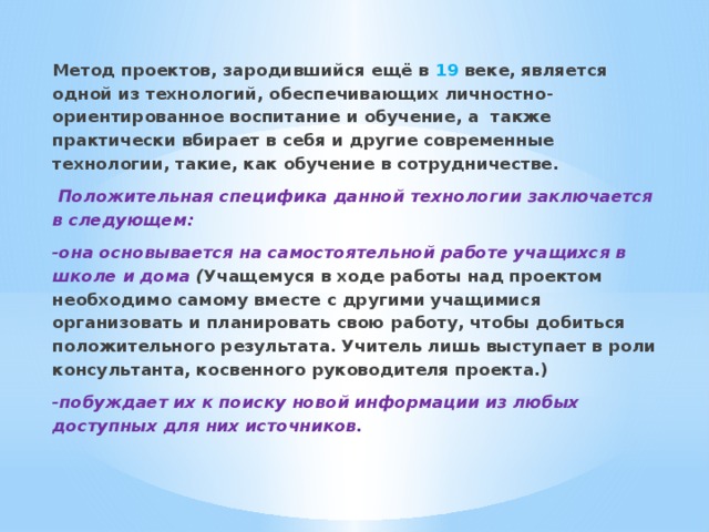 Метод проектов, зародившийся ещё в 19 веке, является одной из технологий, обеспечивающих личностно-ориентированное воспитание и обучение, а также практически вбирает в себя и другие современные технологии, такие, как обучение в сотрудничестве.  Положительная специфика данной технологии заключается в следующем: -она основывается на самостоятельной работе учащихся в школе и дома ( Учащемуся в ходе работы над проектом необходимо самому вместе с другими учащимися организовать и планировать свою работу, чтобы добиться положительного результата. Учитель лишь выступает в роли консультанта, косвенного руководителя проекта.) -побуждает их к поиску новой информации из любых доступных для них источников.