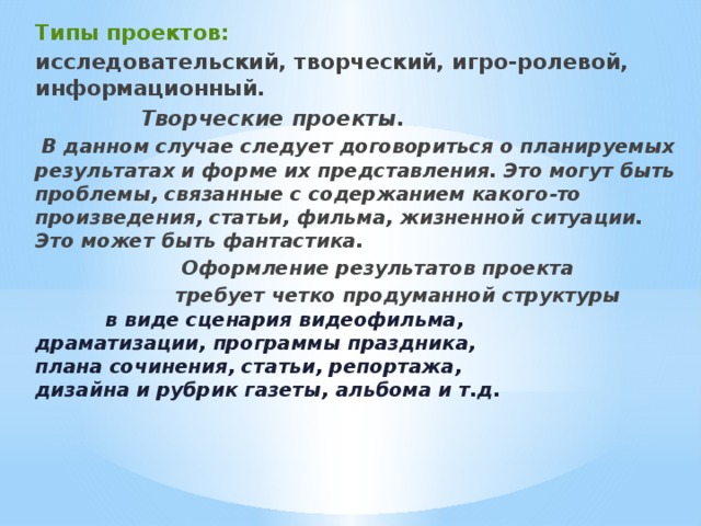 Типы проектов: исследовательский, творческий, игро-ролевой, информационный.     Творческие проекты.   В данном случае следует договориться о планируемых результатах и форме их представления. Это могут быть проблемы, связанные с содержанием какого-то произведения, статьи, фильма, жизненной ситуации. Это может быть фантастика.      Оформление результатов проекта     требует четко продуманной структуры     в виде сценария видеофильма,       драматизации, программы праздника,      плана сочинения, статьи, репортажа,      дизайна и рубрик газеты, альбома и т.д.