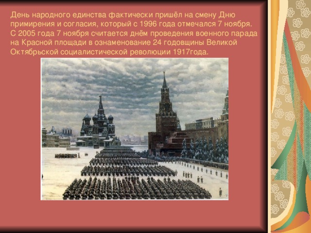 День народного единства фактически пришёл на смену Дню примирения и согласия, который с 1996 года отмечался 7 ноября. С 2005 года 7 ноября считается днём проведения военного парада на Красной площади в ознаменование 24 годовщины Великой Октябрьской социалистической революции 1917года.