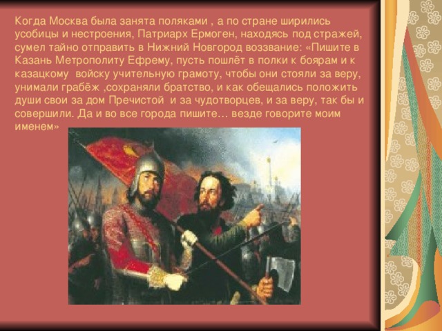 Когда Москва была занята поляками , а по стране ширились усобицы и нестроения, Патриарх Ермоген, находясь под стражей, сумел тайно отправить в Нижний Новгород воззвание: «Пишите в Казань Метрополиту Ефрему, пусть пошлёт в полки к боярам и к казацкому войску учительную грамоту, чтобы они стояли за веру, унимали грабёж ,сохраняли братство, и как обещались положить души свои за дом Пречистой и за чудотворцев, и за веру, так бы и совершили. Да и во все города пишите… везде говорите моим именем»