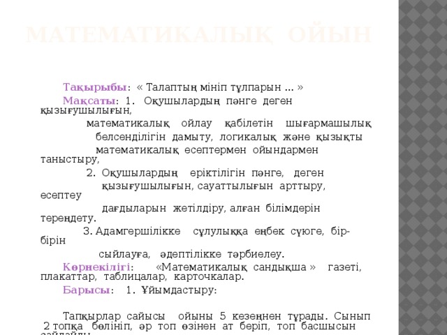 Математикалық ойын     Тақырыбы : « Талаптың мініп тұлпарын ... »   Мақсаты : 1. Оқушылардың пәнге деген қызығушылығын,  математикалық ойлау қабілетін шығармашылық  белсенділігін дамыту, логикалық және қызықты  математикалық есептермен ойындармен таныстыру,  2. Оқушылардың еріктілігін пәнге, деген  қызығушылығын, сауаттылығын арттыру, есептеу  дағдыларын жетілдіру, алған білімдерін тереңдету.  3. Адамгершілікке сұлулыққа еңбек сүюге, бір-бірін  сыйлауға, әдептілікке тәрбиелеу.   Көрнекілігі : «Математикалық сандықша » газеті, плакаттар, таблицалар, карточкалар.   Барысы : 1. Ұйымдастыру:   Тапқырлар сайысы ойыны 5 кезеңнен тұрады. Сынып 2 топқа бөлініп, әр топ өзінен ат беріп, топ басшысын сайлайды