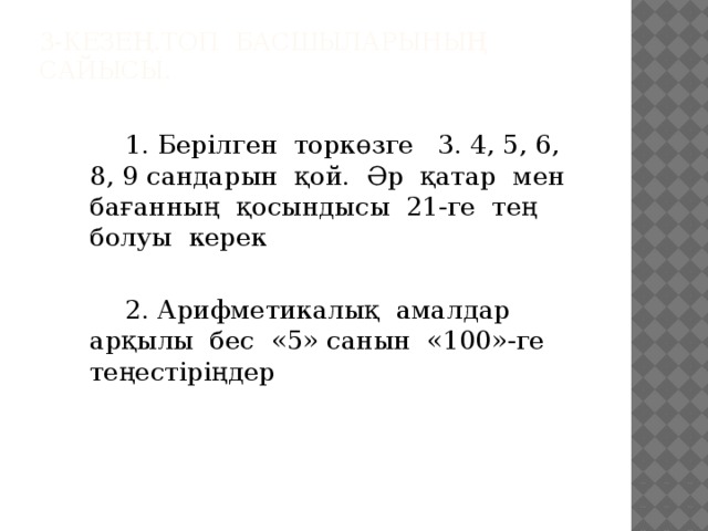 3-кезең.Топ басшыларының сайысы.     1. Берілген торкөзге 3. 4, 5, 6, 8, 9 сандарын қой. Әр қатар мен бағанның қосындысы 21-ге тең болуы керек   2. Арифметикалық амалдар арқылы бес «5» санын «100»-ге теңестіріңдер